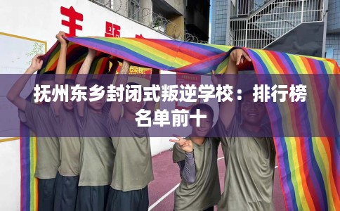 抚州东乡封闭式叛逆学校：排行榜名单前十