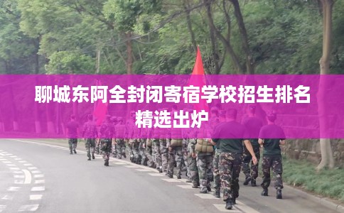 聊城东阿全封闭寄宿学校招生排名精选出炉