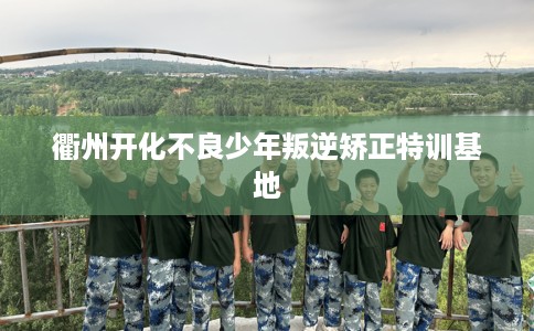 衢州开化不良少年叛逆矫正特训基地