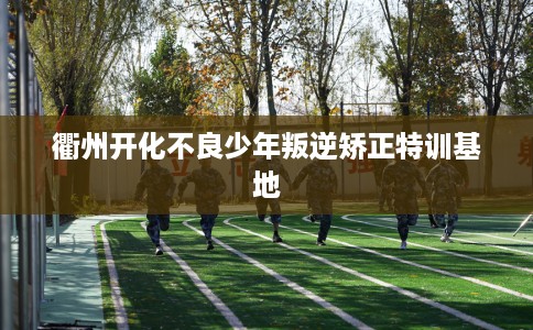 衢州开化不良少年叛逆矫正特训基地