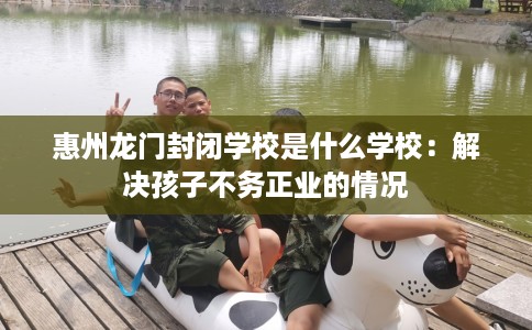 惠州龙门封闭学校是什么学校：解决孩子不务正业的情况