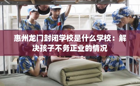 惠州龙门封闭学校是什么学校：解决孩子不务正业的情况