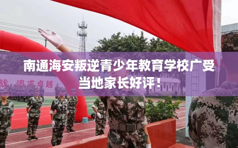 南通海安叛逆青少年教育学校广受当地家长好评！