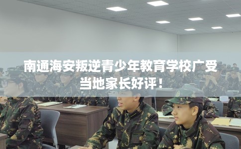 南通海安叛逆青少年教育学校广受当地家长好评！