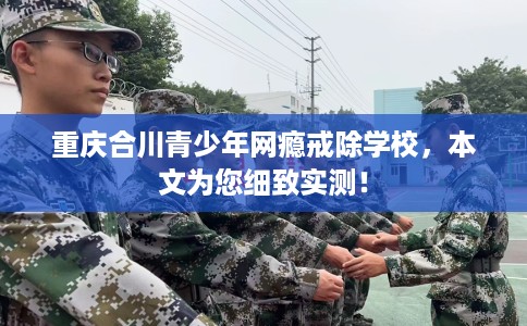 重庆合川青少年网瘾戒除学校，本文为您细致实测！