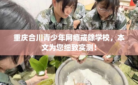 重庆合川青少年网瘾戒除学校，本文为您细致实测！