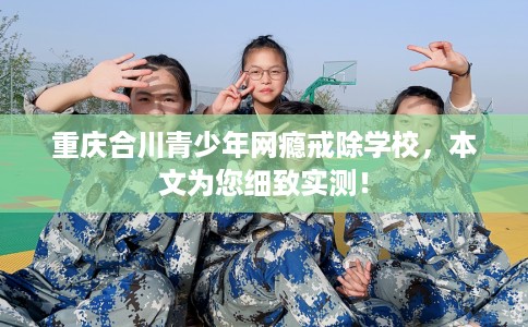 重庆合川青少年网瘾戒除学校，本文为您细致实测！