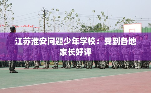 江苏淮安问题少年学校：受到各地家长好评
