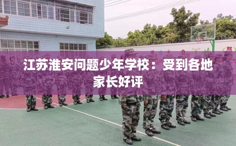 江苏淮安问题少年学校：受到各地家长好评