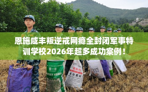 恩施咸丰叛逆戒网瘾全封闭军事特训学校2026年超多成功案例！