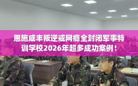 恩施咸丰叛逆戒网瘾全封闭军事特训学校2026年超多成功案例！