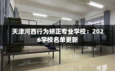 天津河西行为矫正专业学校：2026学校名单更新