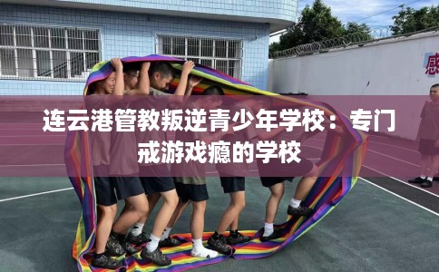 连云港管教叛逆青少年学校：专门戒游戏瘾的学校