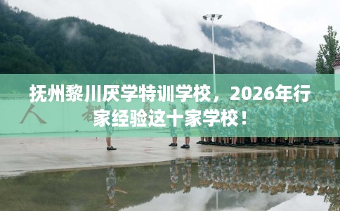 抚州黎川厌学特训学校，2026年行家经验这十家学校！