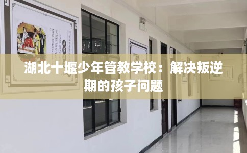 湖北十堰少年管教学校：解决叛逆期的孩子问题