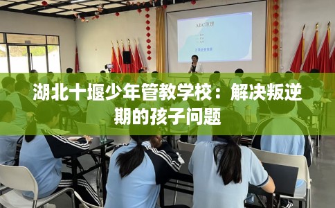 湖北十堰少年管教学校：解决叛逆期的孩子问题