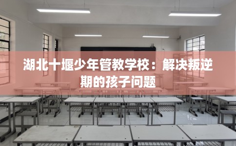 湖北十堰少年管教学校：解决叛逆期的孩子问题