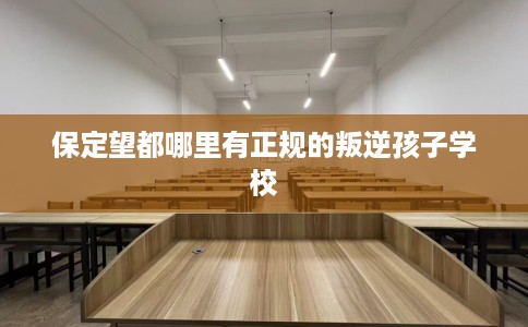 保定望都哪里有正规的叛逆孩子学校