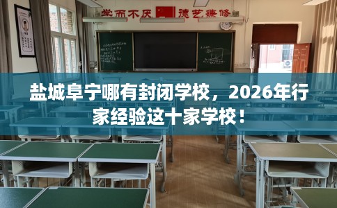 盐城阜宁哪有封闭学校，2026年行家经验这十家学校！