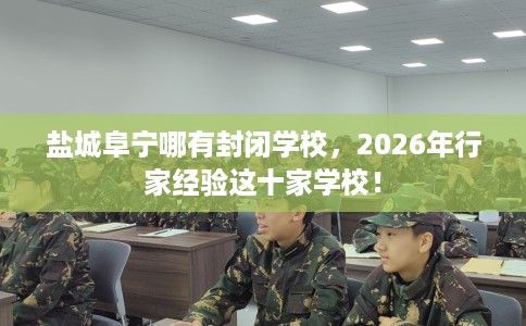 盐城阜宁哪有封闭学校，2026年行家经验这十家学校！