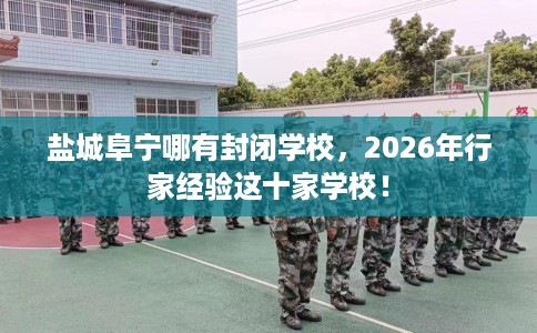 盐城阜宁哪有封闭学校，2026年行家经验这十家学校！