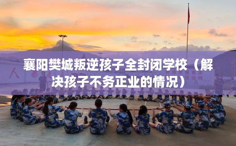 襄阳樊城叛逆孩子全封闭学校（解决孩子不务正业的情况）