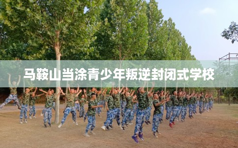 马鞍山当涂青少年叛逆封闭式学校