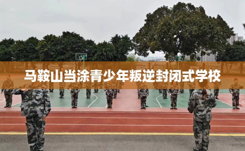 马鞍山当涂青少年叛逆封闭式学校