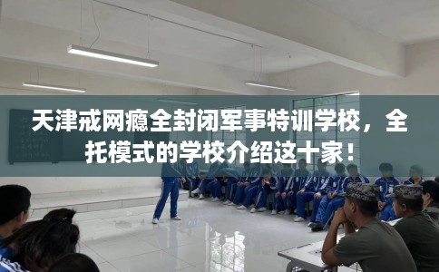 天津戒网瘾全封闭军事特训学校，全托模式的学校介绍这十家！