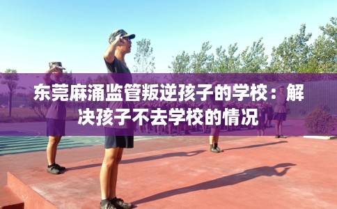 东莞麻涌监管叛逆孩子的学校：解决孩子不去学校的情况