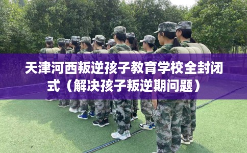 天津河西叛逆孩子教育学校全封闭式（解决孩子叛逆期问题）