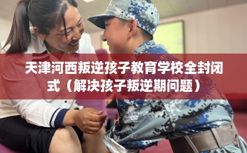 天津河西叛逆孩子教育学校全封闭式（解决孩子叛逆期问题）