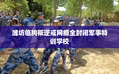 潍坊临朐叛逆戒网瘾全封闭军事特训学校