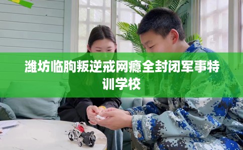 潍坊临朐叛逆戒网瘾全封闭军事特训学校
