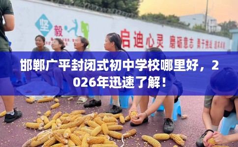 邯郸广平封闭式初中学校哪里好，2026年迅速了解！