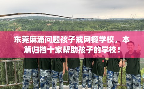 东莞麻涌问题孩子戒网瘾学校，本篇归档十家帮助孩子的学校！