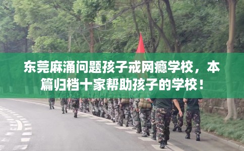 东莞麻涌问题孩子戒网瘾学校，本篇归档十家帮助孩子的学校！