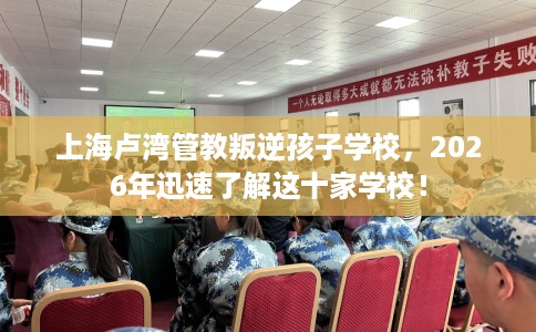 上海卢湾管教叛逆孩子学校，2026年迅速了解这十家学校！