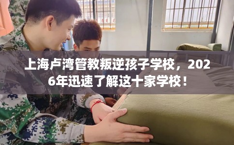 上海卢湾管教叛逆孩子学校，2026年迅速了解这十家学校！