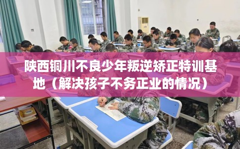 陕西铜川不良少年叛逆矫正特训基地（解决孩子不务正业的情况）