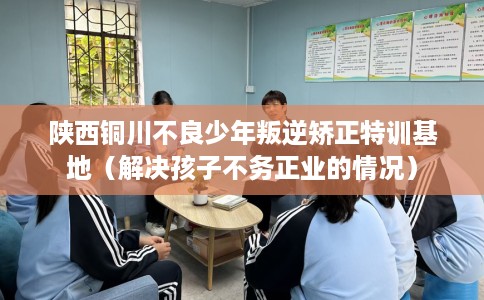 陕西铜川不良少年叛逆矫正特训基地（解决孩子不务正业的情况）