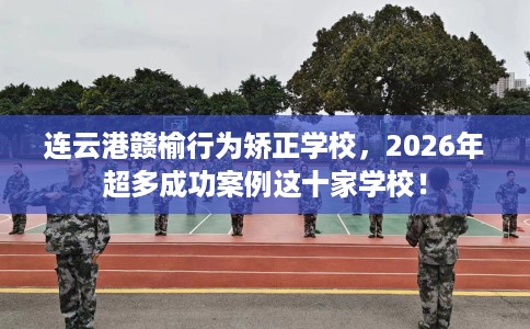 连云港赣榆行为矫正学校，2026年超多成功案例这十家学校！