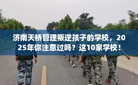 济南天桥管理叛逆孩子的学校，2025年你注意过吗？这10家学校！