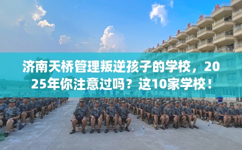 济南天桥管理叛逆孩子的学校，2025年你注意过吗？这10家学校！