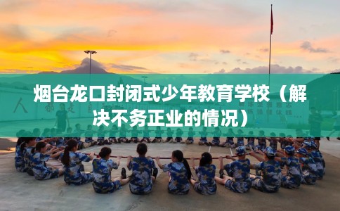 烟台龙口封闭式少年教育学校（解决不务正业的情况）