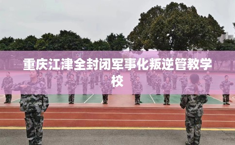 重庆江津全封闭军事化叛逆管教学校