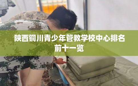 陕西铜川青少年管教学校中心排名前十一览