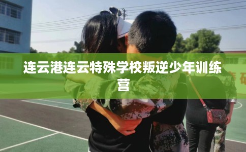 连云港连云特殊学校叛逆少年训练营
