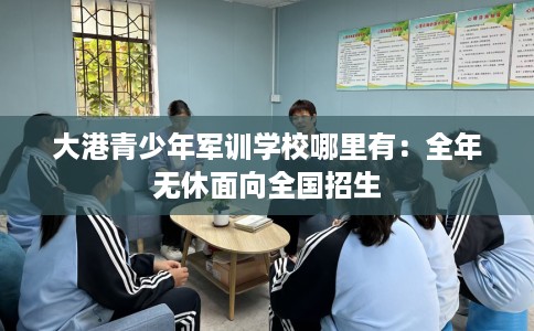 大港青少年军训学校哪里有：全年无休面向全国招生
