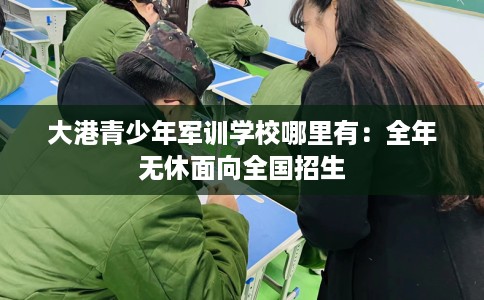 大港青少年军训学校哪里有：全年无休面向全国招生